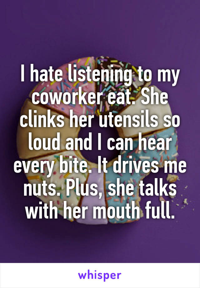 I hate listening to my coworker eat. She clinks her utensils so loud and I can hear every bite. It drives me nuts. Plus, she talks with her mouth full.