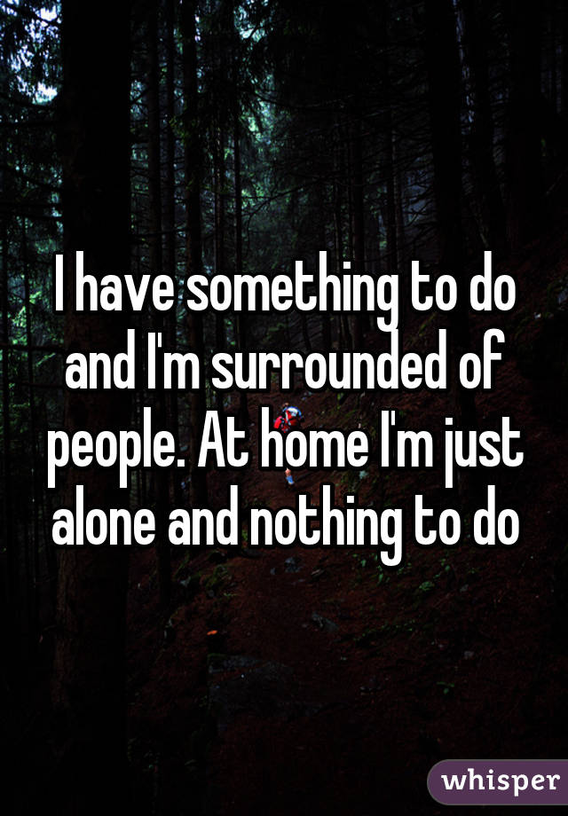 I have something to do and I'm surrounded of people. At home I'm just alone and nothing to do