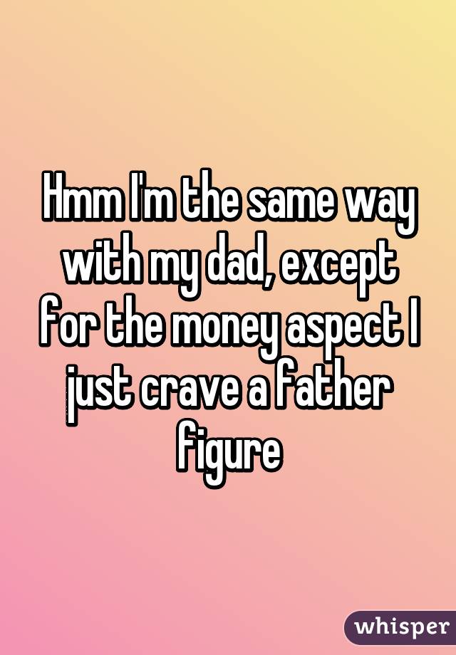 Hmm I'm the same way with my dad, except for the money aspect I just crave a father figure