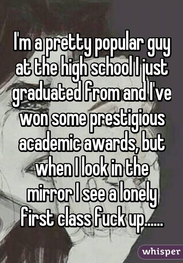 I'm a pretty popular guy at the high school I just graduated from and I've won some prestigious academic awards, but when I look in the mirror I see a lonely first class fuck up......