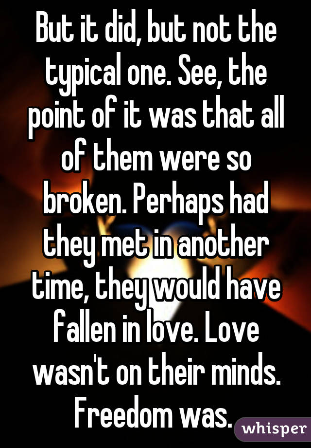 But it did, but not the typical one. See, the point of it was that all of them were so broken. Perhaps had they met in another time, they would have fallen in love. Love wasn't on their minds. Freedom was. 