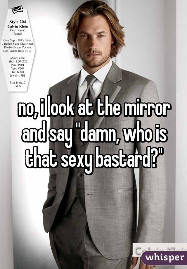 no, i look at the mirror and say "damn, who is that sexy bastard?"