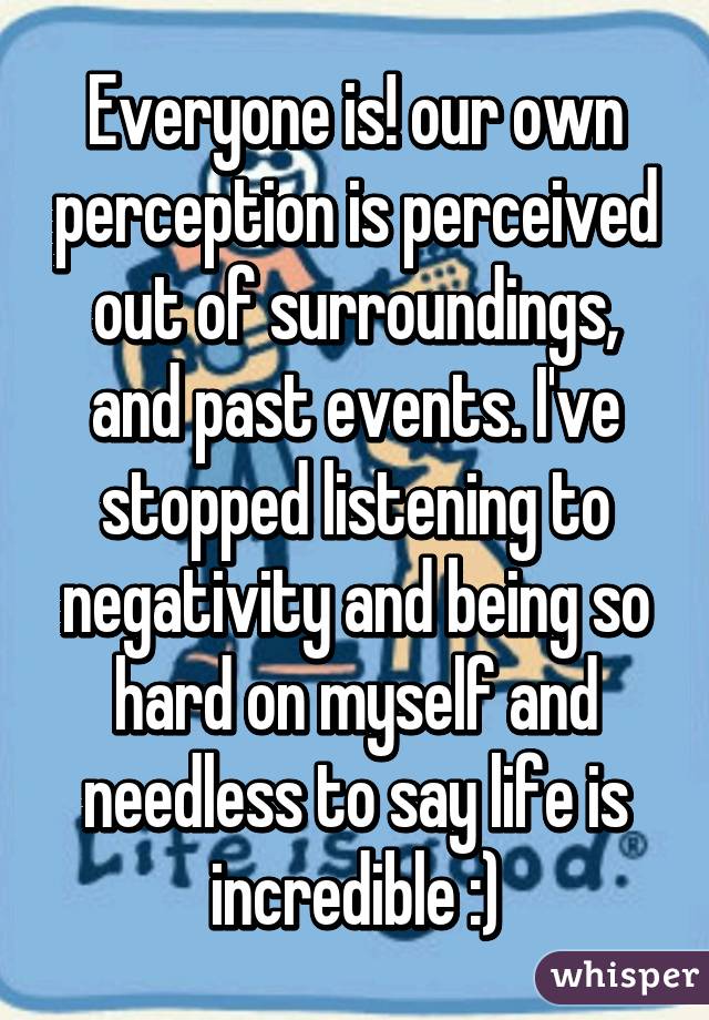 Everyone is! our own perception is perceived out of surroundings, and past events. I've stopped listening to negativity and being so hard on myself and needless to say life is incredible :)