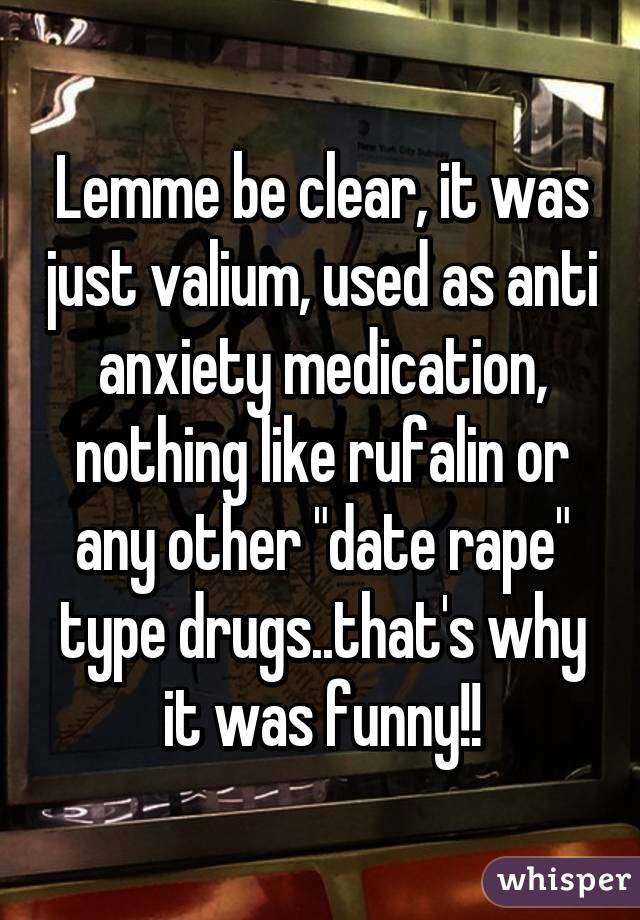 Lemme be clear, it was just valium, used as anti anxiety medication, nothing like rufalin or any other "date rape" type drugs..that's why it was funny!!