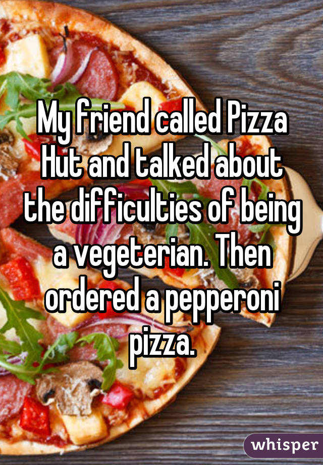 My friend called Pizza Hut and talked about the difficulties of being a vegeterian. Then ordered a pepperoni pizza.