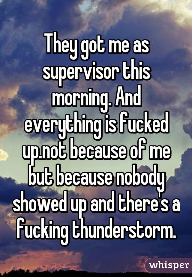 They got me as supervisor this morning. And everything is fucked up.not because of me but because nobody showed up and there's a fucking thunderstorm.