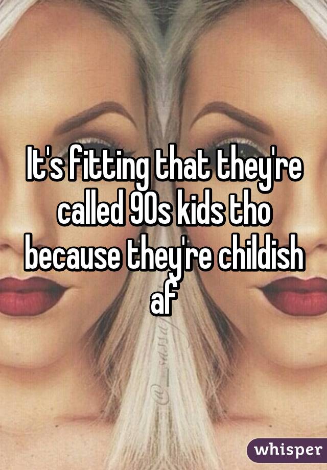 It's fitting that they're called 90s kids tho because they're childish af