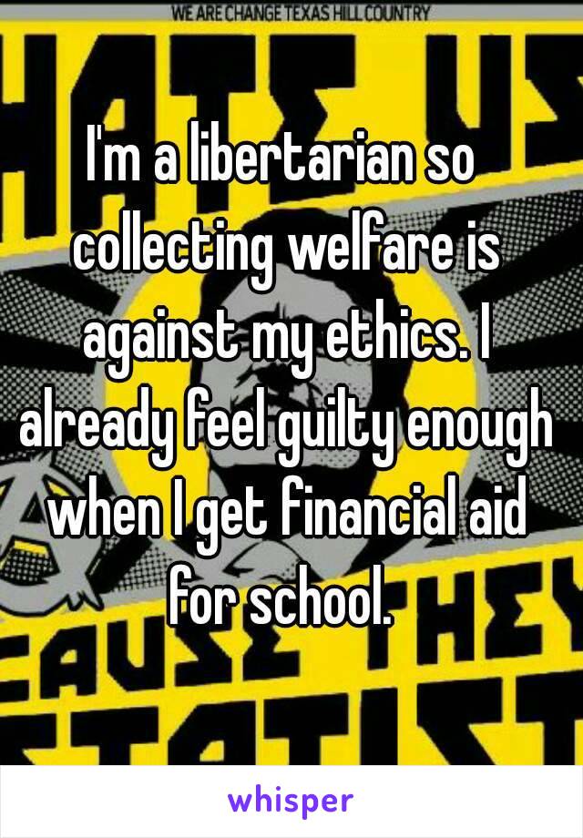 I'm a libertarian so collecting welfare is against my ethics. I already feel guilty enough when I get financial aid for school. 