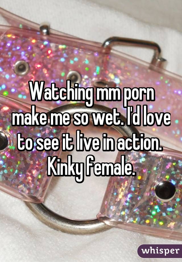 Watching mm porn make me so wet. I'd love to see it live in action. 
Kinky female.
