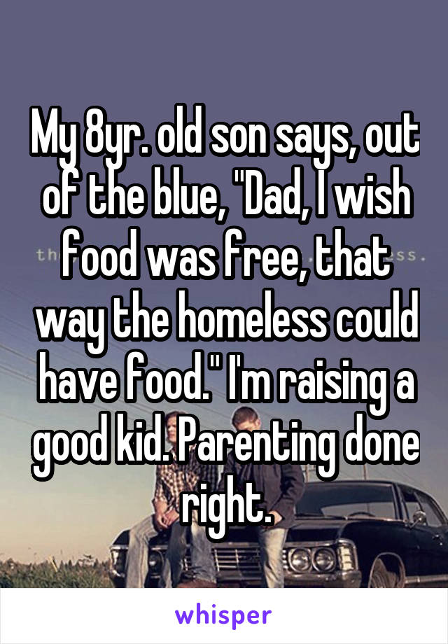 My 8yr. old son says, out of the blue, "Dad, I wish food was free, that way the homeless could have food." I'm raising a good kid. Parenting done right.