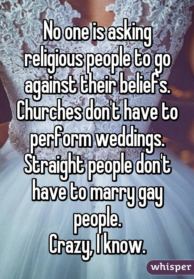 No one is asking religious people to go against their beliefs. Churches don't have to perform weddings. Straight people don't have to marry gay people.
Crazy, I know.