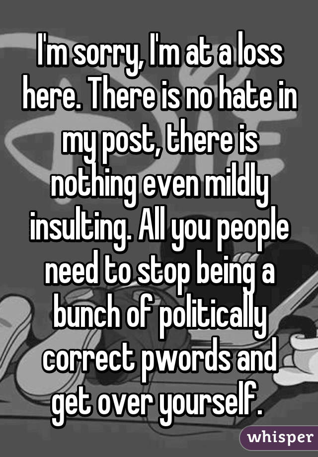 I'm sorry, I'm at a loss here. There is no hate in my post, there is nothing even mildly insulting. All you people need to stop being a bunch of politically correct pwords and get over yourself. 