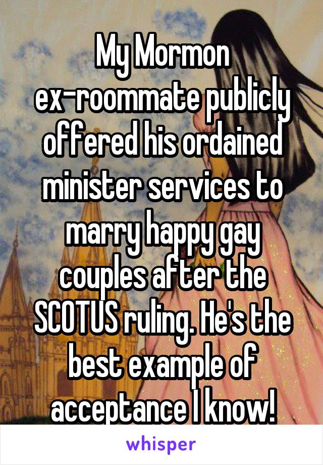 My Mormon ex-roommate publicly offered his ordained minister services to marry happy gay couples after the SCOTUS ruling. He's the best example of acceptance I know!