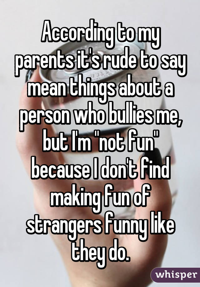 According to my parents it's rude to say mean things about a person who bullies me, but I'm "not fun" because I don't find making fun of strangers funny like they do.