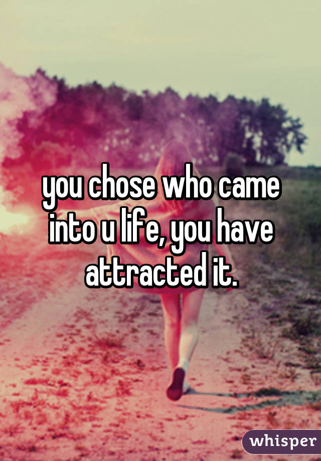 you chose who came into u life, you have attracted it.