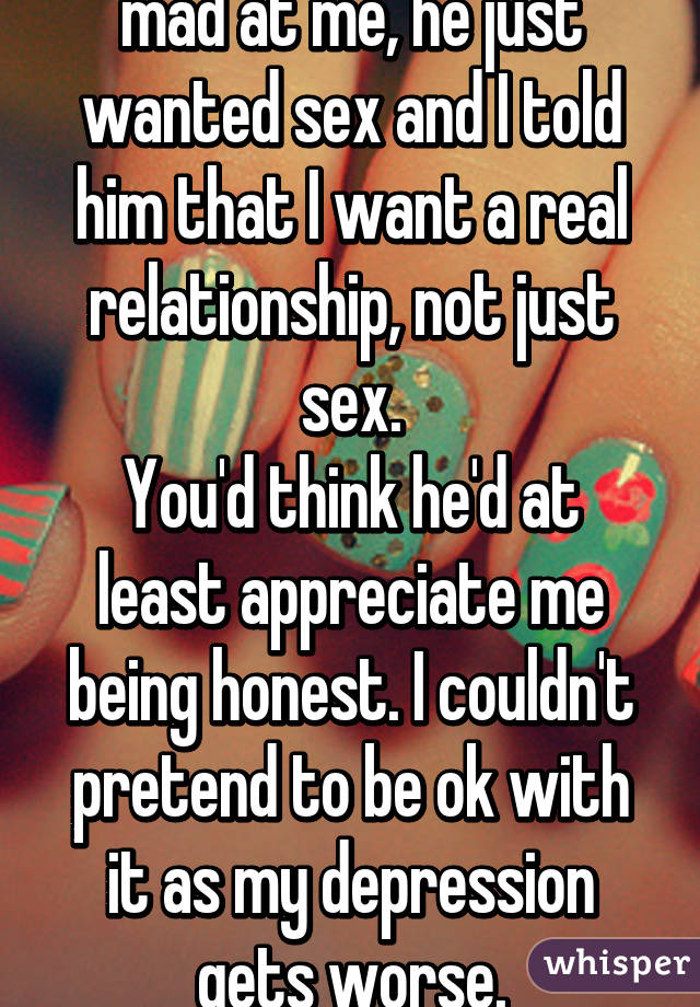 I don't know why he's mad at me, he just wanted sex and I told him that I want a real relationship, not just sex.
You'd think he'd at least appreciate me being honest. I couldn't pretend to be ok with it as my depression gets worse.
