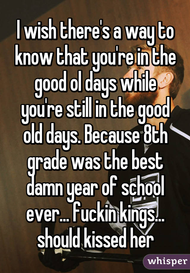 I wish there's a way to know that you're in the good ol days while you're still in the good old days. Because 8th grade was the best damn year of school ever... fuckin kings... should kissed her