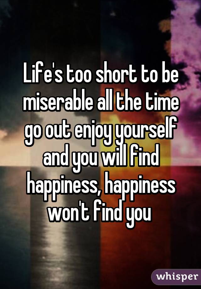 Life's too short to be miserable all the time go out enjoy yourself and you will find happiness, happiness won't find you 