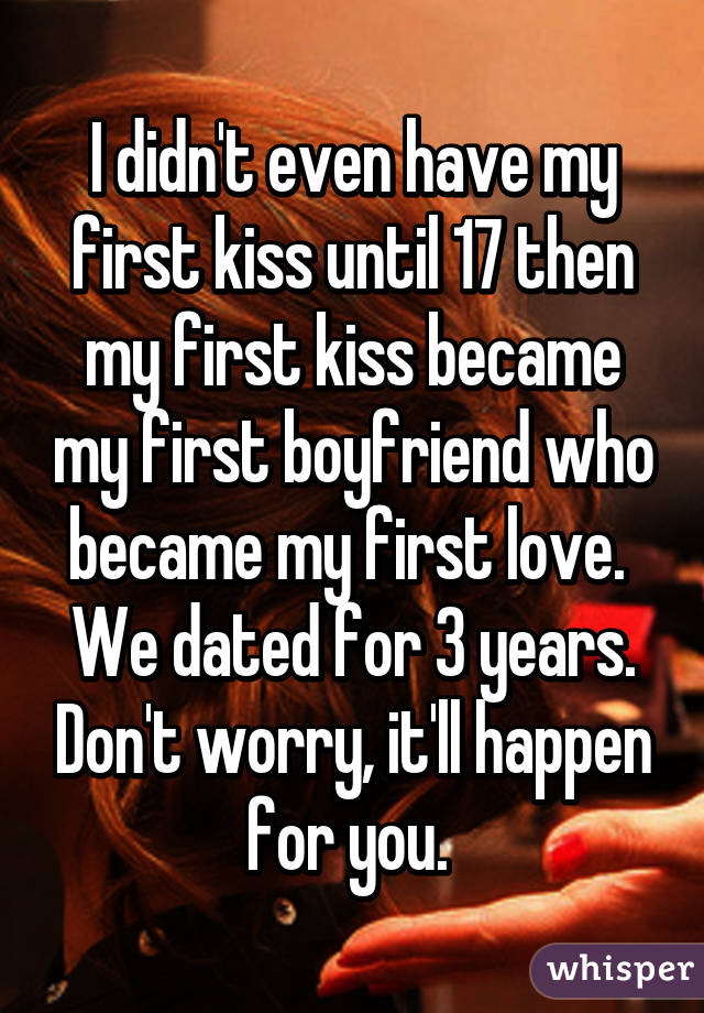 I didn't even have my first kiss until 17 then my first kiss became my first boyfriend who became my first love.  We dated for 3 years. Don't worry, it'll happen for you. 