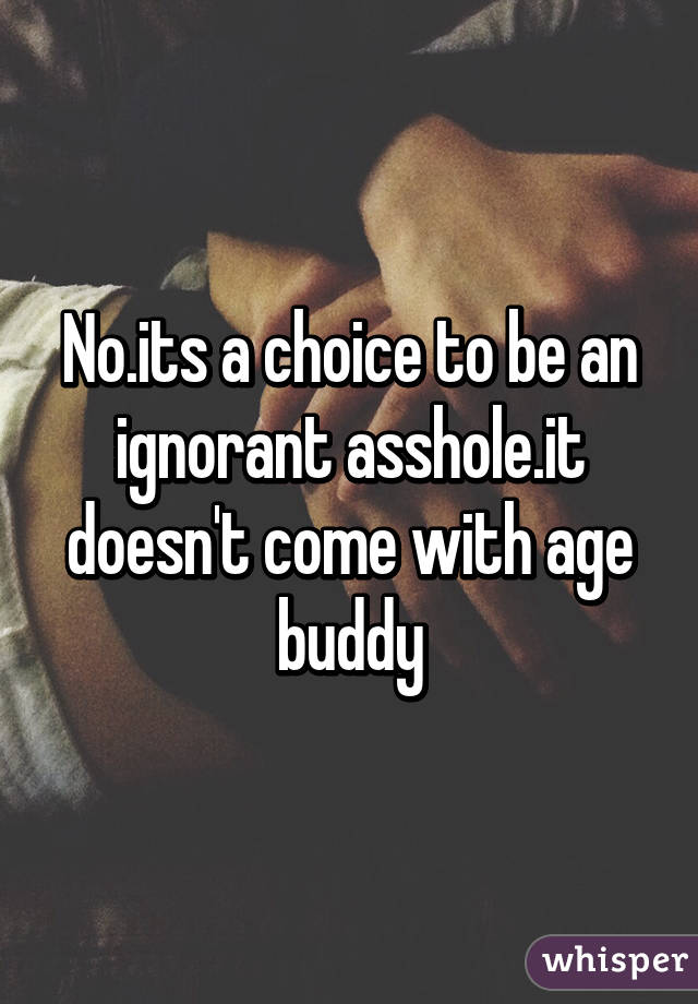 No.its a choice to be an ignorant asshole.it doesn't come with age buddy