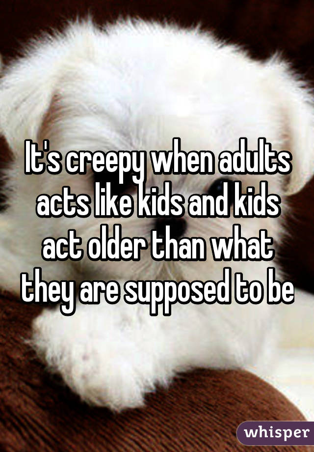 It's creepy when adults acts like kids and kids act older than what they are supposed to be