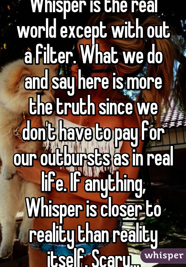 Whisper is the real world except with out a filter. What we do and say here is more the truth since we don't have to pay for our outbursts as in real life. If anything, Whisper is closer to reality than reality itself. Scary...