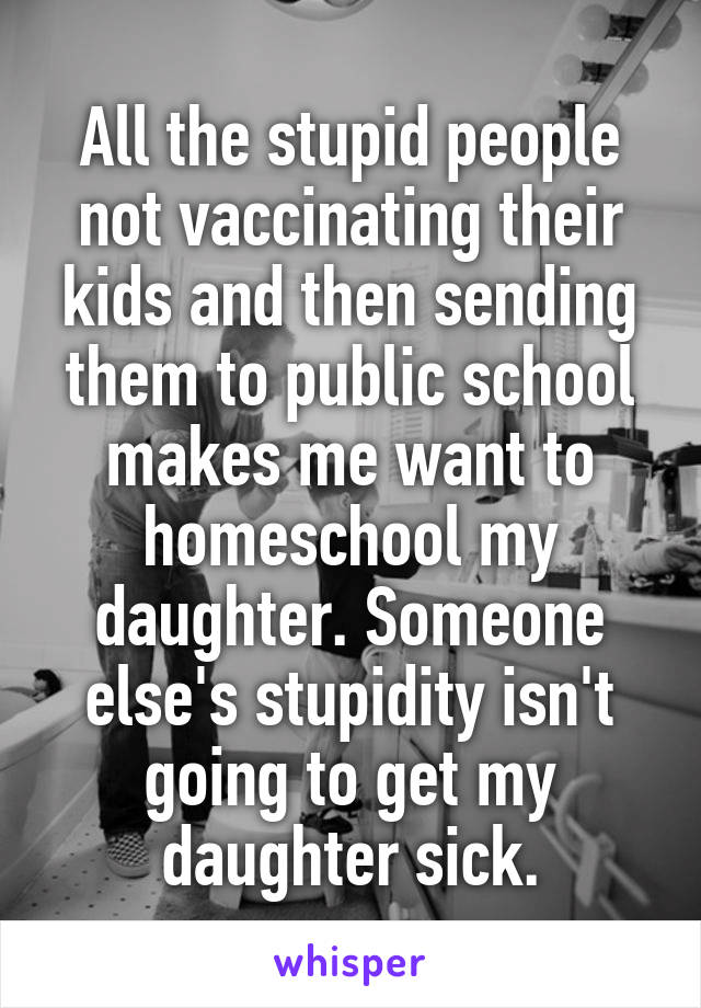 All the stupid people not vaccinating their kids and then sending them to public school makes me want to homeschool my daughter. Someone else's stupidity isn't going to get my daughter sick.
