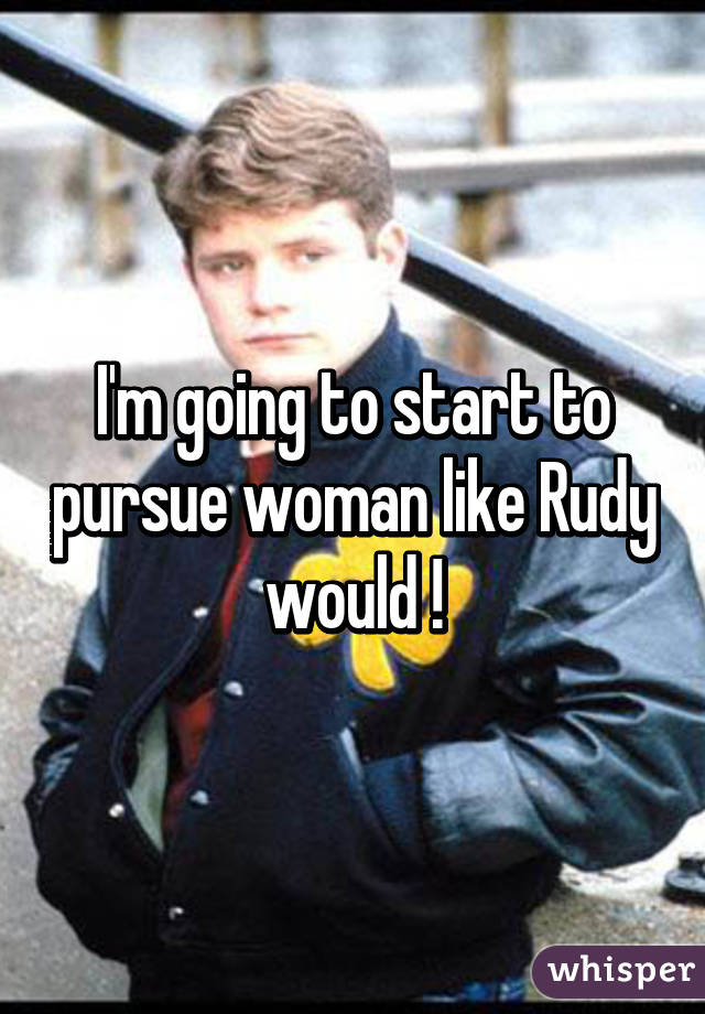 I'm going to start to pursue woman like Rudy would !