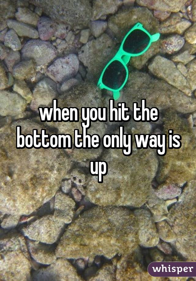 when you hit the bottom the only way is up