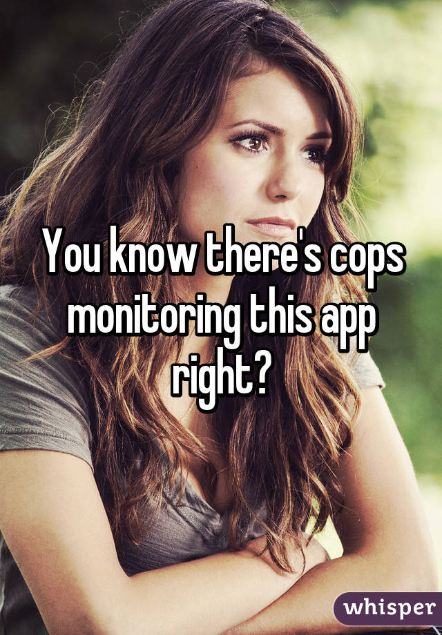 You know there's cops monitoring this app right?
