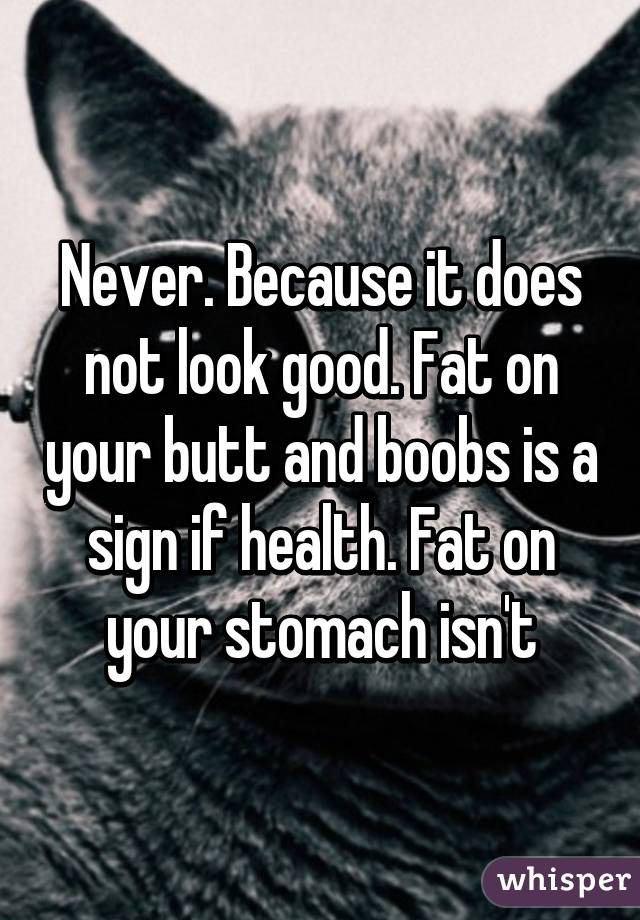 Never. Because it does not look good. Fat on your butt and boobs is a sign if health. Fat on your stomach isn't