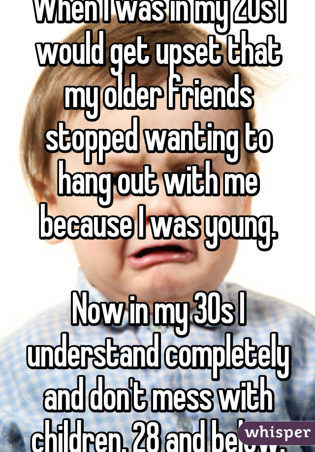When I was in my 20s I would get upset that my older friends stopped wanting to hang out with me because I was young.

Now in my 30s I understand completely and don't mess with children. 28 and below.