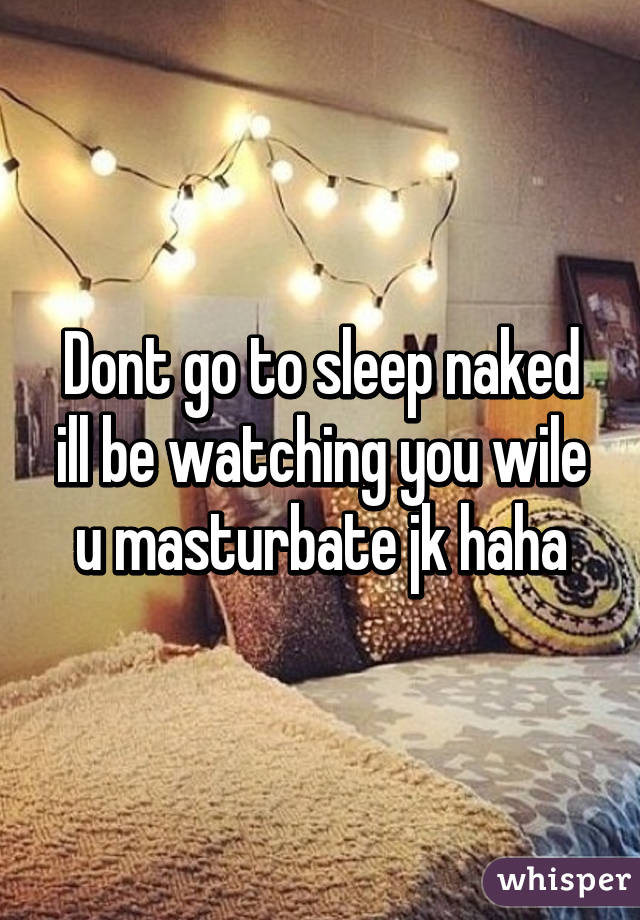 Dont go to sleep naked ill be watching you wile u masturbate jk haha