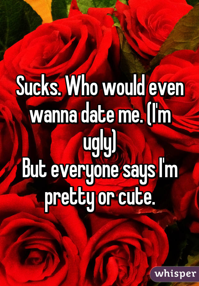 Sucks. Who would even wanna date me. (I'm ugly)
But everyone says I'm pretty or cute.