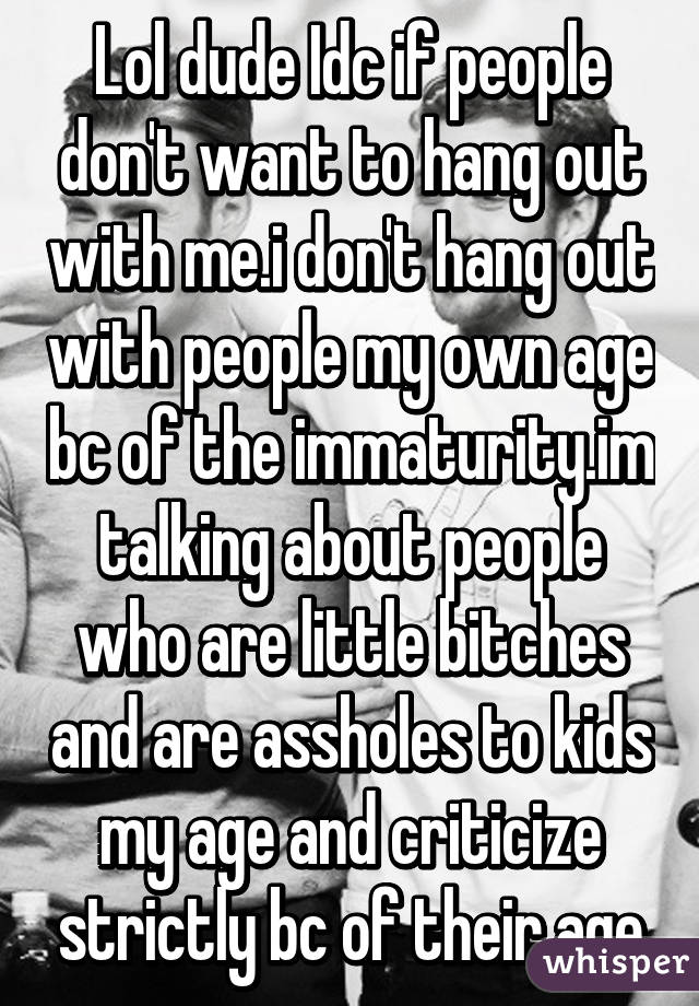 Lol dude Idc if people don't want to hang out with me.i don't hang out with people my own age bc of the immaturity.im talking about people who are little bitches and are assholes to kids my age and criticize strictly bc of their age