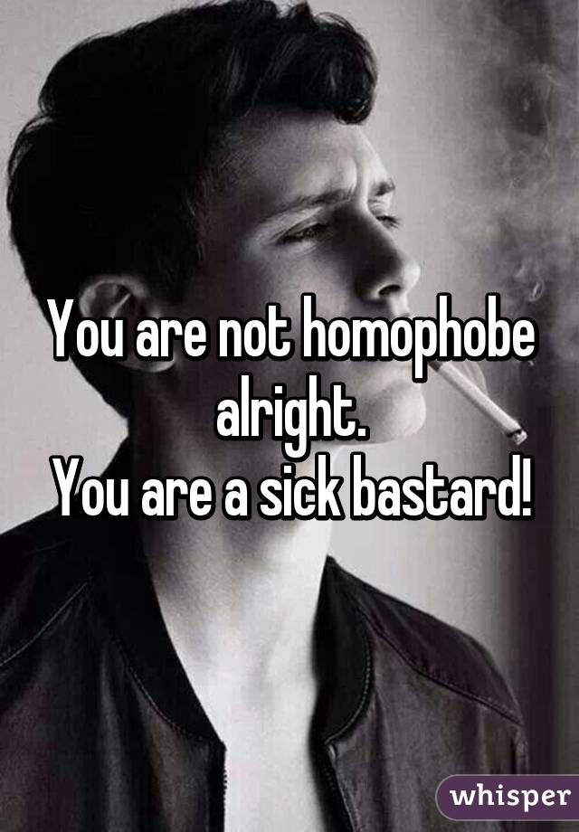 You are not homophobe alright.
You are a sick bastard!