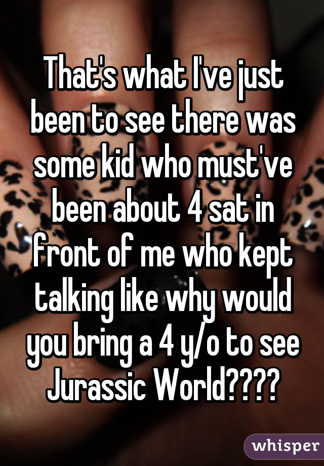 That's what I've just been to see there was some kid who must've been about 4 sat in front of me who kept talking like why would you bring a 4 y/o to see Jurassic World????