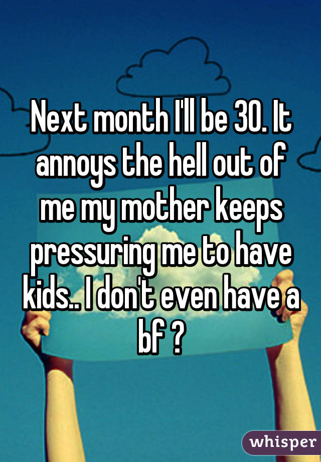 Next month I'll be 30. It annoys the hell out of me my mother keeps pressuring me to have kids.. I don't even have a bf 😠