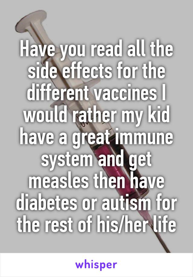 Have you read all the side effects for the different vaccines I would rather my kid have a great immune system and get measles then have diabetes or autism for the rest of his/her life