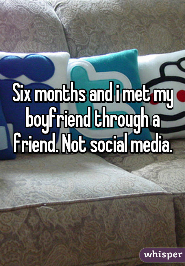 Six months and i met my boyfriend through a friend. Not social media. 