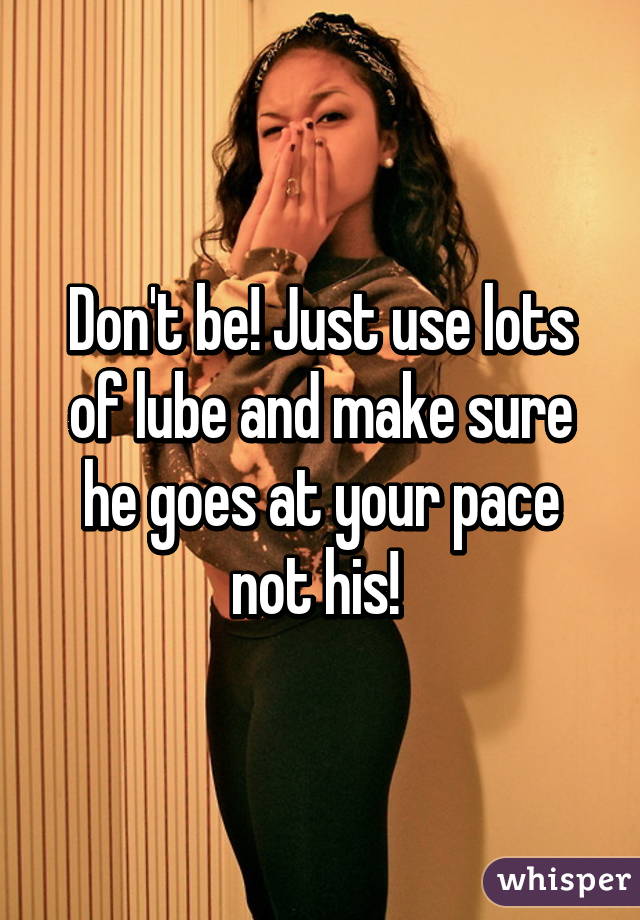 Don't be! Just use lots of lube and make sure he goes at your pace not his! 