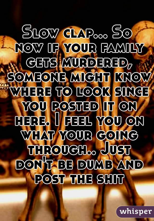 Slow clap... So now if your family gets murdered, someone might know where to look since you posted it on here. I feel you on what your going through.. Just don't be dumb and post the shit