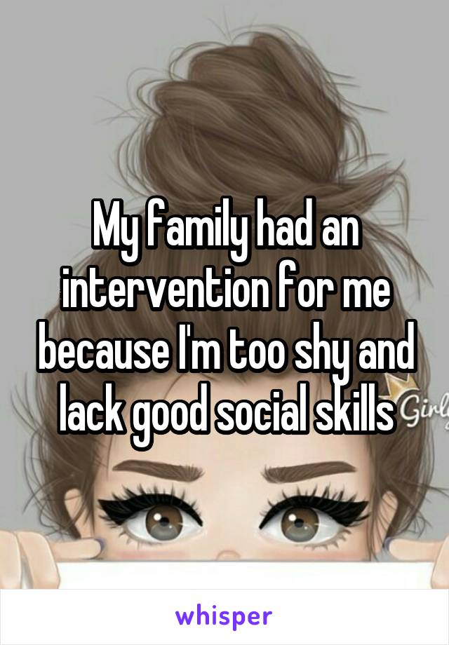 My family had an intervention for me because I'm too shy and lack good social skills
