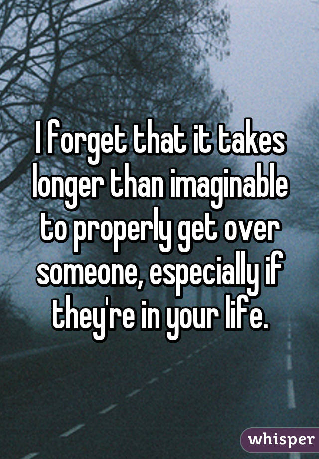 I forget that it takes longer than imaginable to properly get over someone, especially if they're in your life.