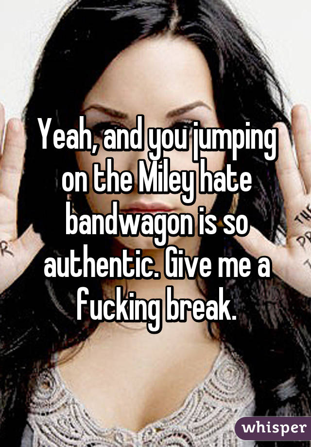 Yeah, and you jumping on the Miley hate bandwagon is so authentic. Give me a fucking break.