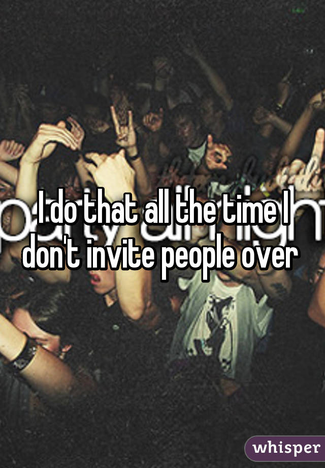 I do that all the time I don't invite people over 
