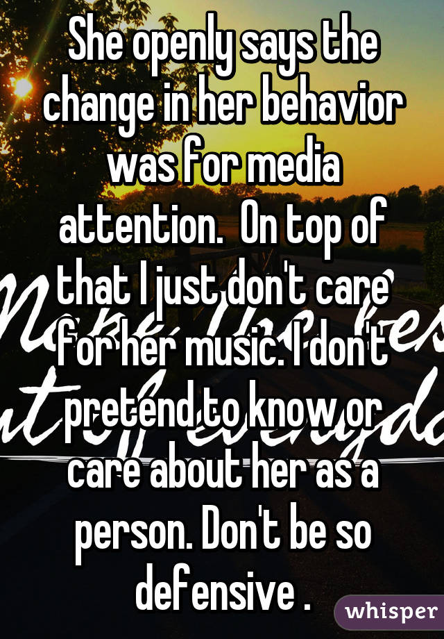 She openly says the change in her behavior was for media attention.  On top of that I just don't care for her music. I don't pretend to know or care about her as a person. Don't be so defensive .