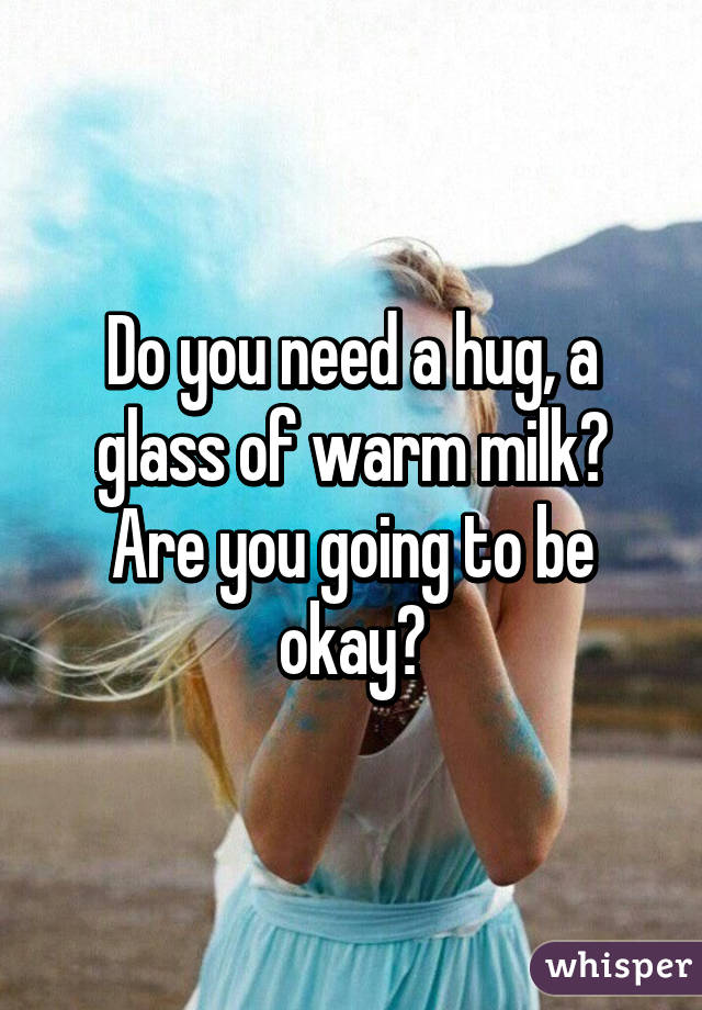 Do you need a hug, a glass of warm milk? Are you going to be okay?