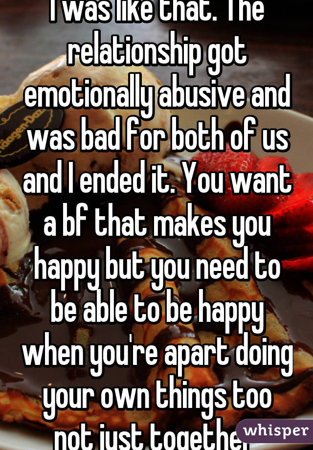 I was like that. The relationship got emotionally abusive and was bad for both of us and I ended it. You want a bf that makes you happy but you need to be able to be happy when you're apart doing your own things too not just together 