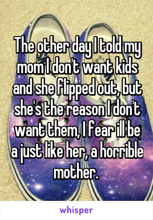 The other day I told my mom I don't want kids and she flipped out, but she's the reason I don't want them, I fear ill be a just like her, a horrible mother. 